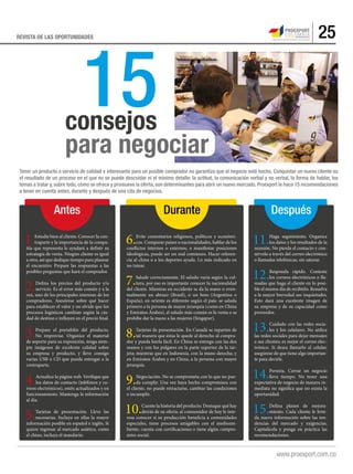 25REVISTA DE LAS OPORTUNIDADES
15
Tener un producto o servicio de calidad e interesante para un posible comprador no garantiza que el negocio esté hecho. Conquistar un nuevo cliente es
el resultado de un proceso en el que no se puede descuidar ni el mínimo detalle: la actitud, la comunicación verbal y no verbal, la forma de hablar, los
temas a tratar y, sobre todo, cómo se ofrece y promueve la oferta, son determinantes para abrir un nuevo mercado. Proexport le hace 15 recomendaciones
a tener en cuenta antes, durante y después de una cita de negocios.
1.Estudie bien al cliente. Conocer la con-
traparte y la importancia de la compa-
ñía que representa le ayudará a definir su
estrategia de venta. Ningún cliente es igual
a otro, así que dedique tiempo para planear
el encuentro. Prepare las respuestas a las
posibles preguntas que hará el comprador.
2.Defina los precios del producto y/o
servicio. Es el error más común y a la
vez, uno de los principales intereses de los
compradores. Asesórese sobre qué hacer
para establecer el valor y no olvide que los
procesos logísticos cambian según la ciu-
dad de destino e influyen en el precio final.
3.Prepare el portafolio del producto.
No improvise. Organice el material
de soporte para su exposición, tenga siem-
pre imágenes de excelente calidad sobre
su empresa y producto, y lleve consigo
varias USB o CD que pueda entregar a la
contraparte.
4.Actualice la página web. Verifique que
los datos de contacto (teléfonos y co-
rreos electrónicos), estén actualizados y en
funcionamiento. Mantenga la información
al día.
5.Tarjetas de presentación. Lleve las
necesarias. Incluya en ellas la mayor
información posible en español e inglés. Si
quiere ingresar al mercado asiático, como
el chino, incluya el mandarín.
11.Haga seguimiento. Organice
los datos y los resultados de la
reunión. No pierda el contacto y con-
sérvelo a través del correo electrónico
o llamadas telefónicas, sin saturar.
12.Responda rápido. Conteste
los correos electrónicos o lla-
madas que haga el cliente en lo posi-
ble el mismo día de recibirlo. Resuelva
a la mayor brevedad sus inquietudes.
Esto dará una excelente imagen de
su empresa y de su capacidad como
proveedor.
13.Cuidado con las redes socia-
les y los celulares. No utilice
las redes sociales para dejar mensajes
a sus clientes; es mejor el correo elec-
trónico. Si desea llamarlo al celular,
asegúrese de que tiene algo importan-
te para decirle.
14.Persista. Cerrar un negocio
lleva tiempo. No tener una
expectativa de negocio de manera in-
mediata no significa que no exista la
oportunidad.
15.Defina planes de mejora-
miento. Cada cliente le brin-
da nueva información sobre las ten-
dencias del mercado y exigencias.
Capitalícela y ponga en práctica las
recomendaciones.
6.Evite comentarios religiosos, políticos y económi-
cos. Comparar países o nacionalidades, hablar de los
conflictos internos o externos, o manifestar posiciones
ideológicas, puede ser un mal comienzo. Hacer referen-
cia al clima o a los deportes ayuda. Lo más indicado en
no tutear.
7.Salude correctamente. El saludo varía según la cul-
tura, por eso es importante conocer la nacionalidad
del cliente. Mientras en occidente se da la mano o even-
tualmente un abrazo (Brasil), o un beso (Argentina o
España), en oriente es diferente según el país: se saluda
primero a la persona de mayor jerarquía (como en China
y Emiratos Árabes), el saludo más común es la venia o se
prohíbe dar la mano a las mujeres (Singapur).
8.Tarjetas de presentación. En Canadá se reparten de
tal manera que éstas le quede al derecho al compra-
dor y pueda leerla fácil. En China se entrega con las dos
manos y con los pulgares en la parte superior de la tar-
jeta; mientras que en Indonesia, con la mano derecha; y
en Emiratos Árabes y en China, a la persona con mayor
jerarquía.
9.Negociación. No se comprometa con lo que no pue-
da cumplir. Una vez haya hecho compromisos con
el cliente, no puede retractarse, cambiar las condiciones
o incumplir.
10.Cuente la historia del producto. Destaque qué hay
detrás de su oferta: al consumidor de hoy le inte-
resa conocer si su producción beneficia a comunidades
especiales, tiene procesos amigables con el medioam-
biente, cuenta con certificaciones o tiene algún compro-
miso social.
consejos
para negociar
Antes DespuésDurante
 