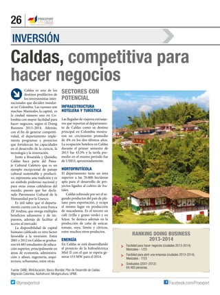 26
INVERSIÓN
Caldas, competitiva para
hacer negocios
Fuente: DANE, MinEducación, Banco Mundial, Plan de Desarrollo de Caldas,
Migración Colombia, Asohofrucol, MinAgricultura, UPME.
Caldas es uno de los
destinos predilectos de
los inversionistas inter-
nacionales que deciden instalar-
se en Colombia. Las razones son
muchas: Manizales, la capital, es
la ciudad número uno en Co-
lombia con mayor facilidad para
hacer negocios, según el Doing
Business 2013–2014. Además,
con el fin de generar competiti-
vidad, el departamento imple-
menta programas y proyectos
que fortalezcan las capacidades
en el desarrollo de la ciencia, la
tecnología y la innovación.
Junto a Risaralda y Quindío,
Caldas hace parte del Paisa-
je Cultural Cafetero que es un
ejemplo excepcional de paisaje
cultural sustentable y producti-
vo, representa una tradición y es
un símbolo poderoso nacional y
para otras zonas cafetaleras del
mundo, puesto que fue decla-
rado Patrimonio Cultural de la
Humanidad por la Unesco.
Es útil saber que el departa-
mento cuenta con la zona franca
ZF Andina, que otorga múltiples
beneficios aduaneros y de im-
puestos, además de facilitar el
acceso al mercado.
La disponibilidad de capital
humano calificado es otro factor
favorable a la inversión. Entre
2001 y 2012 en Caldas se gradua-
ron 64.483 estudiantes de educa-
ción superior, principalmente en
áreas de economía, administra-
ción y afines, ingeniería, arqui-
tectura, urbanismo, entre otras.
Sectores con
potencial
Infraestructura
Hotelera y Turística
Las llegadas de viajeros extranje-
ros que reportan al departamen-
to de Caldas como su destino
principal en Colombia mostra-
ron un crecimiento promedio
de 4% en los dos últimos años.
La ocupación hotelera en Caldas
durante el primer semestre de
2013 fue 43,3% y la tarifa pro-
medio en el mismo período fue
de US$53, aproximadamente.
Hortofrutícola
El departamento tiene un área
superior a las 70.000 hectáreas
apta para el desarrollo de pro-
yectos ligados al cultivo de fru-
tales.
Caldas sobresale por ser el se-
gundo productor del país de plá-
tano para exportación, y ocupa
el mismo lugar en producción
de macadamia. Es el tercero en
café (trilla y grano verde) y en
feijoa. Se destaca además en la
producción de caña de azúcar,
tomate, soya, limón y cítricos,
entre muchos otros productos.
Energía
En Caldas se está desarrollando
el proyecto de la hidroeléctrica
Miel II con el que se espera ge-
nerar 153 MW para el 2014.
Ranking Doing Business
2013-2014
Facilidad para hacer negocios (ciudades 2013-2014):
Manizales - 1/23
Facilidad para abrir una empresa (ciudades 2013-2014):
Manizales - 7/23
Graduados (2001-2012):
64.483 personas.
 