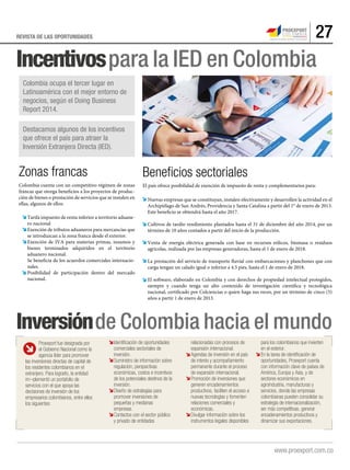 27REVISTA DE LAS OPORTUNIDADES
Incentivospara la IED en Colombia
Inversiónde Colombia hacia el mundo
Zonas francas
Colombia cuenta con un competitivo régimen de zonas
francas que otorga beneficios a los proyectos de produc-
ción de bienes o prestación de servicios que se instalen en
ellas, algunos de ellos:
Tarifa impuesto de renta inferior a territorio aduane-
ro nacional
Exención de tributos aduaneros para mercancías que
se introduzcan a la zona franca desde el exterior.
Exención de IVA para materias primas, insumos y
bienes terminados adquiridos en el territorio
aduanero nacional.
Se beneficia de los acuerdos comerciales internacio-
nales.
Posibilidad de participación dentro del mercado
nacional.
Beneﬁcios sectoriales
El país ofrece posibilidad de exención de impuesto de renta y complementarios para:
Nuevas empresas que se constituyan, instalen efectivamente y desarrollen la actividad en el
Archipiélago de San Andrés, Providencia y Santa Catalina a partir del 1° de enero de 2013.
Este beneficio se obtendrá hasta el año 2017.
Cultivos de tardío rendimiento plantados hasta el 31 de diciembre del año 2014, por un
término de 10 años contados a partir del inicio de la producción.
Venta de energía eléctrica generada con base en recursos eólicos, biomasa o residuos
agrícolas, realizada por las empresas generadoras, hasta el 1 de enero de 2018.
La prestación del servicio de transporte fluvial con embarcaciones y planchones que con
carga tengan un calado igual o inferior a 4.5 pies, hasta el 1 de enero de 2018.
El software, elaborado en Colombia y con derechos de propiedad intelectual protegidos,
siempre y cuando tenga un alto contenido de investigación científica y tecnológica
nacional, certificado por Colciencias o quien haga sus veces, por un término de cinco (5)
años a partir 1 de enero de 2013.
Colombia ocupa el tercer lugar en
Latinoamérica con el mejor entorno de
negocios, según el Doing Business
Report 2014.
Destacamos algunos de los incentivos
que ofrece el país para atraer la
Inversión Extranjera Directa (IED).
Proexport fue designada por
el Gobierno Nacional como la
agencia líder para promover
las inversiones directas de capital de
los residentes colombianos en el
extranjero. Para lograrlo, la entidad
im¬plementó un portafolio de
servicios con el que apoya las
decisiones de inversión de los
empresarios colombianos, entre ellos
los siguientes:
Identificación de oportunidades
comerciales sectoriales de
inversión.
Suministro de información sobre
regulación, perspectivas
económicas, costos e incentivos
de los potenciales destinos de la
inversión.
Diseño de estrategias para
promover inversiones de
pequeñas y medianas
empresas.
Contactos con el sector público
y privado de entidades
relacionadas con procesos de
expansión internacional.
Agendas de inversión en el país
de interés y acompañamiento
permanente durante el proceso
de expansión internacional.
Promoción de inversiones que
generen encadenamientos
productivos, faciliten el acceso a
nuevas tecnologías y fomenten
relaciones comerciales y
económicas.
Divulgar información sobre los
instrumentos legales disponibles
para los colombianos que invierten
en el exterior.
En la tarea de identificación de
oportunidades, Proexport cuenta
con información clave de países de
América, Europa y Asia, y de
sectores económicos en
agroindustria, manufacturas y
servicios, donde las empresas
colombianas pueden consolidar su
estrategia de internacionalización,
ser más competitivas, generar
encadenamientos productivos y
dinamizar sus exportaciones.
 