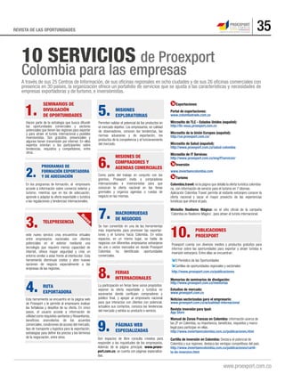 35REVISTA DE LAS OPORTUNIDADES
A través de sus 25 Centros de Información, de sus oﬁcinas regionales en ocho ciudades y de sus 26 oﬁcinas comerciales con
presencia en 30 países, la organización ofrece un portafolio de servicios que se ajusta a las características y necesidades de
empresas exportadoras y de turismo, e inversionistas.
10 SERVICIOS de Proexport
Colombia para las empresas
1.
Hacen parte de la estrategia que busca difundir
las oportunidades comerciales y sectores
potenciales que tienen las regiones para exportar
y para atraer el turista internacional y posibles
inversionistas. Son gratuitos, presenciales y
algunos tienen transmisión por internet. En ellos
expertos orientan a los participantes sobre
tendencias, requisitos y competidores, entre
otros.
SEMINARIOS DE
DIVULGACIÓN
DE OPORTUNIDADES
2.
En los programas de formación, el empresario
accede a información sobre comercio exterior y
turismo; mientras que en los de adecuación,
aprende a adaptar la oferta exportable o turística
a las regulaciones y tendencias internacionales.
PROGRAMAS DE
FORMACIÓN EXPORTADORA
Y DE ADECUACIÓN
3.
este nuevo servicio crea encuentros virtuales
entre empresarios nacionales con clientes
potenciales en el exterior mediante una
tecnología que requiere menos capacidad de
internet, ofrece mayor seguridad y crea un
entorno similar a estar frente al interlocutor. Esta
herramienta disminuye costos y abre nuevas
opciones de negocio especialmente a las
empresas de las regiones.
TELEPRESENCIA
4.
Esta herramienta se encuentra en la página web
de Proexport y le permite al empresario evaluar
las fortalezas y desafíos de su oferta. En cinco
pasos, el usuario accede a información de
utilidad como requisitos sanitarios y fitosanitarios,
beneficios arancelarios de los acuerdos
comerciales, condiciones de acceso del mercado,
tipo de transporte y logística para la exportación,
estrategias para definir los precios y los términos
de la negociación, entre otros.
RUTA
EXPORTADORA
5.
Permiten validar el potencial de los productos en
el mercado objetivo. Los empresarios, en calidad
de observadores, conocen las tendencias, las
normas aduaneras y de exportación, los
productos de la competencia y el funcionamiento
del mercado.
MISIONES
EXPLORATORIAS
6.
Como parte del trabajo en conjunto con los
gremios, Proexport invita a compradores
internacionales e inversionistas para que
conozcan la oferta nacional en las ferias
gremiales y organiza agendas o ruedas de
negocio en las mismas.
MISIONES DE
COMPRADORES Y
AGENDAS COMERCIALES
7.
Se han convertido en una de las herramientas
más importantes para promover las exportac-
iones y el turismo hacia Colombia. En estos
espacios, en un mismo lugar, se habla de
negocios con diferentes empresarios extranjeros
de uno o varios mercados en donde Proexport
Colombia ha identificado oportunidades
comerciales.
MACRORRUEDAS
DE NEGOCIOS
10.
Proexport cuenta con diversos medios y productos gratuitos para
informar sobre las oportunidades para exportar y atraer turistas e
inversión extranjera. Entre ellas se encuentran :
El Periódico de las Oportunidades
Cartillas de oportunidades regionales y sectoriales
http://www.proexport.com.co/publicaciones
PUBLICACIONES
PROEXPORT
8.
La participación en ferias tiene varios propósitos:
exponer la oferta exportable y turística en
escenarios donde confluyen compradores y
público final, y apoyar al empresario nacional
para que interactúe con clientes con potencial,
actualice sus contactos, conozca las tendencias
del mercado y exhiba su producto o servicio.
FERIAS
INTERNACIONALES
9.
Son espacios de libre consulta creados para
responder a las inquietudes de los empresarios.
Además de la página principal, www.proex-
port.com.co, se cuenta con páginas especializa-
das.
PÁGINAS WEB
ESPECIALIZADAS
Memorias de seminarios de divulgación:
http://www.proexport.com.co/memorias
Estudios de mercado:
www.proexport.com.co
Noticias sectorizadas para el empresario:
www.proexport.com.co/actualidad-internacional
Revista inversión para Ipad:
App Store
Manual de Zonas Francas en Colombia: información acerca de
las ZF en Colombia, su importancia, beneficios, requisitos y marco
legal para participar en ellas.
http://www.inviertaencolombia.com.co/publicaciones.html
Cartilla de inversión en Colombia: Destaca el potencial de
Colombia y sus regiones, destaca las ventajas competitivas del país.
http://www.inviertaencolombia.com.co/publicaciones/cartil-
la-de-inversion.html
Exportaciones
Portal de exportaciones:
www.colombiatrade.com.co
Micrositio de TLC - Estados Unidos (español):
http://tlc-eeuu.proexport.com.co
Micrositio de la Unión Europea (español):
http://ue.proexport.com.co/
Micrositio de Salud (español):
http://www.proexport.com.co/salud-colombia
Micrositio de IT Services:
http://www.proexport.com.co/eng/ITservices/
Inversión
www.inviertaencolombia.com
Turismo
Colombia.travel: es la página que detalla la oferta turística colombia-
na, con información de servicio para el turismo en 7 idiomas.
Aplicación Colombia Travel: permite al visitante extranjero conocer la
oferta nacional y sacar el mayor provecho de las experiencias
turísticas que ofrece el país.
Minisitio Realismo Mágico: es el sitio oficial de la campaña
‘Colombia es Realismo Mágico’, para atraer el turista internacional.Nuevo
 