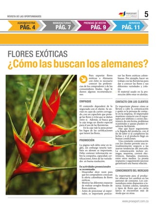 AGROINDUSTRIA MANUFACTURAS PRENDAS DE VESTIR SERVICIOS
Pág. 9 Pág. 11Pág. 7Pág. 4
5REVISTA DE LAS OPORTUNIDADES
Flores exóticas
¿Cómolasbuscanlosalemanes?
Para exportar flores
exóticas a Alemania
con éxito es necesario
conocer las preferen-
cias de los compradores y de los
consumidores finales. Aquí le
damos algunas recomendacio-
nes:
Empaque
El contenido dependerá de lo
negociado con el cliente. Se en-
vían en cajas de cartón corruga-
do, con un capuchón que prote-
ge las flores y evita que se dañen
entre sí. Además, se busca que
la caja tenga un diseño especial
para el uso de las floristerías.
En la caja vale la pena poner
los logos de las certificaciones
que tienen las flores.
Promoción
La página web debe estar en in-
glés, sin embargo tenerla tam-
bién en alemán es importante.
Debe contener información so-
bre la compañía, capacidad, cer-
tificaciones, fotos de las varieda-
des en buena resolución.
En actividades promocionales
se recomienda:
•	 Desarrollar show room para
que los compradores conozcan
la oferta colombiana de flores
exóticas.
•	 Mostrar las diferentes maneras
de realizar arreglos florales de
flores exóticas.
• 	Antes de posicionar al expor-
tador, es importante posicio-
nar las flores exóticas colom-
bianas. Por ejemplo, hacer un
trabajo con las floristerías para
dar a conocer las flores y sus
diferentes variedades y colo-
res.
• 	El material usado en la pro-
moción debe estar en alemán.
Contacto con los clientes
Es importante planear cómo se
llevará a cabo la comunicación
y quién es la persona de contac-
to en la empresa. El importador
mantiene contacto con el expor-
tador por teléfono y correo elec-
trónico, de esta forma, problemas
ocasionales o quejas pueden re-
solverse fácilmente.
Hay que hacer seguimiento
a la llegada del producto, con el
fin de saber si se cumplieron las
fechas y si el producto llegó en
buenas condiciones.
Una constante comunicación
con los clientes permite una re-
troalimentación respecto a las
nuevas tendencias del mercado.
La comunicación incluye en-
tregas, muestras, correos elec-
trónicos, llamadas, reuniones,
entre otros medios. La pronta
respuesta y seguimiento juicioso
garantizará una buena relación.
Conocimiento del mercado
Es importante para el produc-
tor observar los cambios en los
patrones de consumo. Los con-
sumidores están dispuestos a in-
novar. Existen colores, tamaños
y tipos de flores que en cierta
época se encuentran más de
moda que en otras.
 