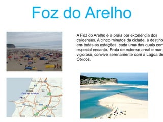 Foz do Arelho

A Foz do Arelho é a praia por excelência dos
caldenses. A cinco minutos da cidade, é destino
em todas as estações, cada uma das quais com
especial encanto. Praia de extenso areal e mar
vigoroso, convive serenamente com a Lagoa de
Óbidos.

 
