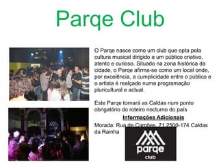 Parqe Club
O Parqe nasce como um club que opta pela
cultura musical dirigido a um público criativo,
atento e curioso. Situado na zona histórica da
cidade, o Parqe afirma-se como um local onde,
por excelência, a cumplicidade entre o público e
o artista é realçado numa programação
pluricultural e actual.
Este Parqe tornará as Caldas num ponto
obrigatório do roteiro nocturno do país
Informações Adicionais
Morada: Rua de Camões, 71 2500-174 Caldas
da Rainha

 
