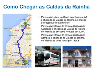 Como Chegar as Caldas da Rainha
-

-

-

Partida de Lisboa de Carro apanhando a A8
e chegada as Caldas da Rainha em menos
de sessenta e sete minutos.
Partida da Estação do Oriente (Lisboa) de
Autocarro e chegada as Caldas da Rainha
em menos de sessenta minutos por 8,10€.
Partida da Estação do Oriente (Lisboa) de
Comboio e chegada as Caldas da Rainha
em menos de duas horas por 18,00€.

 