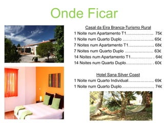 Onde Ficar
Casal da Eira Branca-Turismo Rural
1 Noite num Apartamento T1……………….. 75€
1 Noite num Quarto Duplo ………………….. 65€
7 Noites num Apartamento T1………………. 68€
7 Noites num Quarto Duplo ………………… 63€
14 Noites num Apartamento T1……………. . 64€
14 Noites num Quarto Duplo………………. . 60€

Hotel Sana Silver Coast
1 Noite num Quarto Individual………………. 69€
1 Noite num Quarto Duplo…………………… 74€

 
