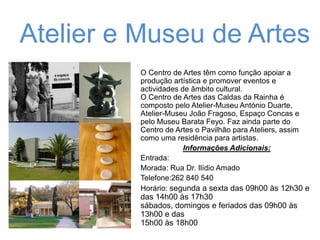 Atelier e Museu de Artes
O Centro de Artes têm como função apoiar a
produção artística e promover eventos e
actividades de âmbito cultural.
O Centro de Artes das Caldas da Rainha é
composto pelo Atelier-Museu António Duarte,
Atelier-Museu João Fragoso, Espaço Concas e
pelo Museu Barata Feyo. Faz ainda parte do
Centro de Artes o Pavilhão para Ateliers, assim
como uma residência para artistas.
Informações Adicionais:
Entrada:
Morada: Rua Dr. Ilídio Amado
Telefone:262 840 540
Horário: segunda a sexta das 09h00 às 12h30 e

das 14h00 às 17h30
sábados, domingos e feriados das 09h00 às
13h00 e das
15h00 às 18h00

 