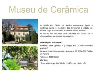 Museu de Cerâmica
A cidade das Caldas da Rainha encontra-se ligada à
cerâmica como o mosteiro dos Jerónimos à cidade de
Lisboa. Aqui encontramos a arte dos vários mestres.
O museu fica instalado num palacete do século XIX e
alberga obras nacionais e estrangeiras.
Informações adicionais:
Entrada- 2.00€ /pessoa – (Crianças até 12 anos o bilhete
gratuito)
Morada: Rua Ilídio Amado – Apartado 97 2504-910 Caldas
da Rainha
Telefone: 262840280
Horário:
Terça a Domingo das 10h às 12h30 e das 14h às 17h

 