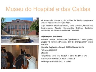 Museu do Hospital e das Caldas
O Museu do Hospital e das Caldas da Rainha encontra-se
alojado na denominada “Caza Real”.
Aqui podemos encontrar Pintura, Talha, Escultura, Ourivesaria,
Paramentaria, Azulejo, Documentos Gráficos, Cerâmica,
Mobiliário, Instrumentos Médicos e Científicos.

Informações adicionais:
Entrada: bilhete normal-3.00€/aposentados, Cartão jovem/
grupos (+5 elementos)/aquistas-1.50 € e crianças até 14 anos é
gratuito.
Morada: Rua Rodrigo Berquó 2500 Caldas da Rainha
Telefone: 26283030
Horário:
Terça-feira a Sexta-feira das 10h às 12h e das 14h às 17h
Sábado: das 9h00 às 12h e das 14h às 17h
Domingos e feriados: 9h00 às 12h30

 