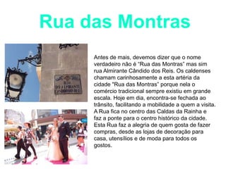 Rua das Montras
Antes de mais, devemos dizer que o nome
verdadeiro não é “Rua das Montras” mas sim
rua Almirante Cândido dos Reis. Os caldenses
chamam carinhosamente a esta artéria da
cidade "Rua das Montras” porque nela o
comércio tradicional sempre existiu em grande
escala. Hoje em dia, encontra-se fechada ao
trânsito, facilitando a mobilidade a quem a visita.
A Rua fica no centro das Caldas da Rainha e
faz a ponte para o centro histórico da cidade.
Esta Rua faz a alegria de quem gosta de fazer
compras, desde as lojas de decoração para
casa, utensílios e de moda para todos os
gostos.

 
