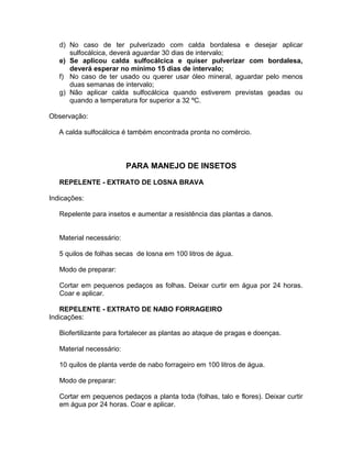 d) No caso de ter pulverizado com calda bordalesa e desejar aplicar
sulfocálcica, deverá aguardar 30 dias de intervalo;
e) Se aplicou calda sulfocálcica e quiser pulverizar com bordalesa,
deverá esperar no mínimo 15 dias de intervalo;
f) No caso de ter usado ou querer usar óleo mineral, aguardar pelo menos
duas semanas de intervalo;
g) Não aplicar calda sulfocálcica quando estiverem previstas geadas ou
quando a temperatura for superior a 32 ºC.
Observação:
A calda sulfocálcica é também encontrada pronta no comércio.
PARA MANEJO DE INSETOS
REPELENTE - EXTRATO DE LOSNA BRAVA
Indicações:
Repelente para insetos e aumentar a resistência das plantas a danos.
Material necessário:
5 quilos de folhas secas de losna em 100 litros de água.
Modo de preparar:
Cortar em pequenos pedaços as folhas. Deixar curtir em água por 24 horas.
Coar e aplicar.
REPELENTE - EXTRATO DE NABO FORRAGEIRO
Indicações:
Biofertilizante para fortalecer as plantas ao ataque de pragas e doenças.
Material necessário:
10 quilos de planta verde de nabo forrageiro em 100 litros de água.
Modo de preparar:
Cortar em pequenos pedaços a planta toda (folhas, talo e flores). Deixar curtir
em água por 24 horas. Coar e aplicar.
 
