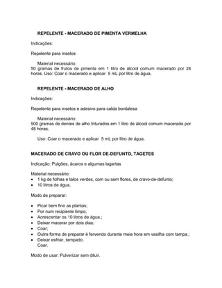 REPELENTE - MACERADO DE PIMENTA VERMELHA
Indicações:
Repelente para insetos
Material necessário:
50 gramas de frutos de pimenta em 1 litro de álcool comum macerado por 24
horas. Uso: Coar o macerado e aplicar 5 mL por litro de água.
REPELENTE - MACERADO DE ALHO
Indicações:
Repelente para insetos e adesivo para calda bordalesa
Material necessário:
500 gramas de dentes de alho triturados em 1 litro de álcool comum macerado por
48 horas.
Uso: Coar o macerado e aplicar 5 mL por litro de água.
MACERADO DE CRAVO OU FLOR DE-DEFUNTO, TAGETES
Indicação: Pulgões, ácaros e algumas lagartas
Material necessário:
• 1 kg de folhas e talos verdes, com ou sem flores, de cravo-de-defunto;
• 10 litros de água.
Modo de preparar:
• Picar bem fino as plantas;
• Por num recipiente limpo;
• Acrescentar os 10 litros de água.;
• Deixar macerar por dois dias;
• Coar;
• Outra forma de preparar é fervendo durante meia hora em vasilha com tampa.;
• Deixar esfriar, tampado.
Coar.
Modo de usar: Pulverizar sem diluir.
 
