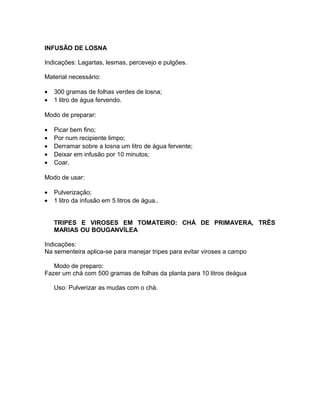 INFUSÃO DE LOSNA
Indicações: Lagartas, lesmas, percevejo e pulgões.
Material necessário:
• 300 gramas de folhas verdes de losna;
• 1 litro de água fervendo.
Modo de preparar:
• Picar bem fino;
• Por num recipiente limpo;
• Derramar sobre a losna um litro de água fervente;
• Deixar em infusão por 10 minutos;
• Coar.
Modo de usar:
• Pulverização;
• 1 litro da infusão em 5 litros de água..
TRIPES E VIROSES EM TOMATEIRO: CHÁ DE PRIMAVERA, TRÊS
MARIAS OU BOUGANVÍLEA
Indicações:
Na sementeira aplica-se para manejar tripes para evitar viroses a campo
Modo de preparo:
Fazer um chá com 500 gramas de folhas da planta para 10 litros deágua
Uso: Pulverizar as mudas com o chá.
 