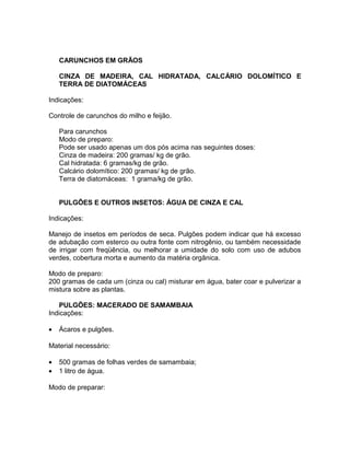 CARUNCHOS EM GRÃOS
CINZA DE MADEIRA, CAL HIDRATADA, CALCÁRIO DOLOMÍTICO E
TERRA DE DIATOMÁCEAS
Indicações:
Controle de carunchos do milho e feijão.
Para carunchos
Modo de preparo:
Pode ser usado apenas um dos pós acima nas seguintes doses:
Cinza de madeira: 200 gramas/ kg de grão.
Cal hidratada: 6 gramas/kg de grão.
Calcário dolomítico: 200 gramas/ kg de grão.
Terra de diatomáceas: 1 grama/kg de grão.
PULGÕES E OUTROS INSETOS: ÁGUA DE CINZA E CAL
Indicações:
Manejo de insetos em períodos de seca. Pulgões podem indicar que há excesso
de adubação com esterco ou outra fonte com nitrogênio, ou também necessidade
de irrigar com freqüência, ou melhorar a umidade do solo com uso de adubos
verdes, cobertura morta e aumento da matéria orgânica.
Modo de preparo:
200 gramas de cada um (cinza ou cal) misturar em água, bater coar e pulverizar a
mistura sobre as plantas.
PULGÕES: MACERADO DE SAMAMBAIA
Indicações:
• Ácaros e pulgões.
Material necessário:
• 500 gramas de folhas verdes de samambaia;
• 1 litro de água.
Modo de preparar:
 