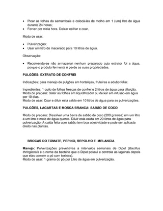 • Picar as folhas da samambaia e colocá-las de molho em 1 (um) litro de água
durante 24 horas;
• Ferver por meia hora. Deixar esfriar e coar.
Modo de usar:
• Pulverização;
• Usar um litro do macerado para 10 litros de água.
Observação:
• Recomenda-se não armazenar nenhum preparado cujo extrator foi a água,
porque o produto fermenta e perde as suas propriedades.
PULGÕES: EXTRATO DE CONFREI
Indicações: para manejo de pulgões em hortaliças, fruteiras e adubo foliar.
Ingredientes: 1 quilo de folhas frescas de confrei e 2 litros de água para diluição.
Modo de preparo: Bater as folhas em liquidificador ou deixar em infusão em água
por 10 dias.
Modo de usar: Coar e diluir esta calda em 10 litros de água para as pulverizações.
PULGÕES, LAGARTAS E MOSCA BRANCA: SABÃO DE COCO
Modo de preparo: Dissolver uma barra de sabão de coco (200 gramas) em um litro
a um litro e meio de água quente. Diluir esta calda em 20 litros de água para
pulverização. A calda feita com sabão tem boa adesividade e pode ser aplicada
direto nas plantas.
BROCAS DO TOMATE, PEPINO, REPOLHO E MELANCIA
Manejo: Pulverizações preventivas a intervalos semanais de Dipel (Bacillus
thringiensis é o nome da bactéria que o Dipel possui e controla as lagartas depois
que elas comem o pó com toxinas).
Modo de usar: 1 grama do pó por Litro de água em pulverização.
 