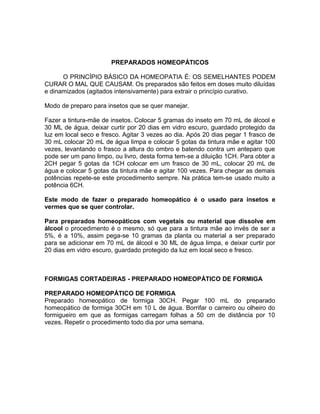 PREPARADOS HOMEOPÁTICOS
O PRINCÍPIO BÁSICO DA HOMEOPATIA É: OS SEMELHANTES PODEM
CURAR O MAL QUE CAUSAM. Os preparados são feitos em doses muito diluídas
e dinamizados (agitados intensivamente) para extrair o princípio curativo.
Modo de preparo para insetos que se quer manejar.
Fazer a tintura-mãe de insetos. Colocar 5 gramas do inseto em 70 mL de álcool e
30 ML de água, deixar curtir por 20 dias em vidro escuro, guardado protegido da
luz em local seco e fresco. Agitar 3 vezes ao dia. Após 20 dias pegar 1 frasco de
30 mL colocar 20 mL de água limpa e colocar 5 gotas da tintura mãe e agitar 100
vezes, levantando o frasco a altura do ombro e batendo contra um anteparo que
pode ser um pano limpo, ou livro, desta forma tem-se a diluição 1CH. Para obter a
2CH pegar 5 gotas da 1CH colocar em um frasco de 30 mL, colocar 20 mL de
água e colocar 5 gotas da tintura mãe e agitar 100 vezes. Para chegar as demais
potências repete-se este procedimento sempre. Na prática tem-se usado muito a
potência 6CH.
Este modo de fazer o preparado homeopático é o usado para insetos e
vermes que se quer controlar.
Para preparados homeopáticos com vegetais ou material que dissolve em
álcool o procedimento é o mesmo, só que para a tintura mãe ao invés de ser a
5%, é a 10%, assim pega-se 10 gramas da planta ou material a ser preparado
para se adicionar em 70 mL de álcool e 30 ML de água limpa, e deixar curtir por
20 dias em vidro escuro, guardado protegido da luz em local seco e fresco.
FORMIGAS CORTADEIRAS - PREPARADO HOMEOPÁTICO DE FORMIGA
PREPARADO HOMEOPÁTICO DE FORMIGA
Preparado homeopático de formiga 30CH. Pegar 100 mL do preparado
homeopático de formiga 30CH em 10 L de água. Borrifar o carreiro ou olheiro do
formigueiro em que as formigas carregam folhas a 50 cm de distância por 10
vezes. Repetir o procedimento todo dia por uma semana.
 