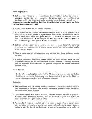 Modo de preparar:
1. Colocar na véspera, a quantidade determinada do sulfato de cobre em
pedaços, dentro de um saquinho de pano, sobre um vasilhame de
plástico, madeira ou cimento amianto, contendo bastante água e dissolver.
Importante: Quando o sulfato de cobre é moído fino o preparo pode ser feito
na hora da mistura com a cal.
2. A cal é queimada no dia em que for utilizada;
3. A cal virgem não se "queima" bem em muita água. Colocar a cal virgem à parte
em uma pequena tina e colocar água quente . até cobrir a cal dissolver e passar
para o barril maior, onde está parte da água. O resíduo que ficar no fundo da
tina será desprezado. A cal virgem de boa qualidade pode ser também
dissolvida em água fria, pois é de alta reatividade.
4. Sobre o sulfato de cobre acrescentar, pouco a pouco, a cal dissolvida, agitando
levemente sem parar com uma vara ou outro material, para dar uma boa reação
entre a cal e o cobre;
5. Filtrar a calda, usando primeiramente uma peneira de nylon e após um coador
de pano;
6. A calda bordalesa preparada desse modo no meio alcalino será de boa
qualidade (usar fita de pH para certificar se ficou alcalina). As caldas alcalinas
tem se mostrado mais adesivas nas plantas, enquanto as ácidas têm maior
poder curativo.
Modo de usar:
O intervalo de aplicações varia de 7 a 15 dias dependendo das condições
climáticas e ocorrência de doenças e do desenvolvimento da planta. Observar
sempre as recomendações específicas das culturas.
Cuidados:
1. Recomenda-se usar cal virgem de boa qualidade, com mínimo de impurezas e
bem calcinada. A cal velha com aspecto farinhento apresenta muito carbonato
de cálcio e terá pouca reação;
2. 0 vasilhame usado deve ser de madeira, cimento, cimento-amianto ou plástico.
Materiais como tambores de ferro, latão ou alumínio reagem com sulfato de
cobre e formam amálgama com o cobre;
3. Na ocasião da mistura do sulfato de cobre e cal, as suas soluções devem estar
com a mesma temperatura, quanto mais baixa melhor. Portanto, devem esperar
esfriar a solução de cal até ficar com a mesma temperatura de solução de
 