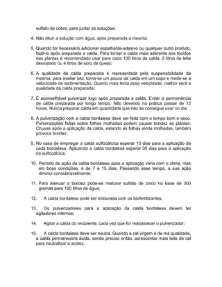 sulfato de cobre, para juntar as soluções;
4. Não diluir a solução com água, após preparada a mesma;
5. Quando for necessário adicionar espalhante-adesivo ou qualquer outro produto,
fazê-lo após preparada a calda. Para tornar a calda mais aderente aos tecidos
das plantas é recomendado usar para cada 100 litros de calda, 2 litros de leite
desnatado ou 4 litros de soro de queijo;
6. A qualidade da calda preparada é representada pela suspensibilidade da
mesma, para avaliar isto, toma-se um pouco da calda em um copo e mede-se a
velocidade de sedimentação. Quanto mais lenta essa velocidade, melhor será a
qualidade da calda preparada;
7. É aconselhável pulverizar logo após preparada a calda. Evitar a permanência
de calda preparada por longo tempo. Não devendo na prática passar de 12
horas. Nunca preparar calda em quantidade que não se consegue usar no dia;
8. A pulverização com a calda bordalesa deve ser feita com o tempo bom e seco.
Pulverizações feitas sobre folhas molhadas podem causar toxidez as plantas.
Chuvas após a aplicação da calda, estando as folhas ainda molhadas, também
provoca toxidez;
9. No caso de empregar a calda sulfocálcica esperar 15 dias para a aplicação da
cada bordalesa. Aplicando a calda bordalesa esperar 30 dias para a aplicação
da sulfocálcica;
10. Período de ação da calda bordalesa após a aplicação varia com o clima, mas
em boas condições, é de 7 e 15 dias. Passando esse tempo, a sua ação
diminui consideravelmente;
11. Para atenuar a toxidez pode-se misturar sulfato de zinco na base de 300
gramas para 100 litros de água;
12. A calda bordalesa pode ser misturada com os biofertilizantes;
13. Os pulverizadores para a aplicação da calda bordalesa devem ter
agitadores internos;
14. Agitar a calda do recipiente, cada vez que for reabastecer o pulverizador;
15. A calda bordalesa deve ser neutra. Quando a cal virgem é de má qualidade,
a calda permanecerá ácida, sendo preciso então, acrescentar mais leite de cal
para neutralizar a acidez.
 