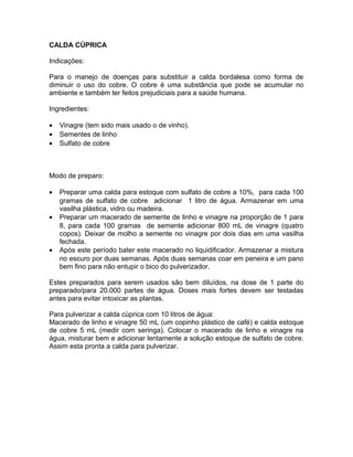 CALDA CÚPRICA
Indicações:
Para o manejo de doenças para substituir a calda bordalesa como forma de
diminuir o uso do cobre. O cobre é uma substância que pode se acumular no
ambiente e também ter feitos prejudiciais para a saúde humana.
Ingredientes:
• Vinagre (tem sido mais usado o de vinho).
• Sementes de linho
• Sulfato de cobre
Modo de preparo:
• Preparar uma calda para estoque com sulfato de cobre a 10%, para cada 100
gramas de sulfato de cobre adicionar 1 litro de água. Armazenar em uma
vasilha plástica, vidro ou madeira.
• Preparar um macerado de semente de linho e vinagre na proporção de 1 para
8, para cada 100 gramas de semente adicionar 800 mL de vinagre (quatro
copos). Deixar de molho a semente no vinagre por dois dias em uma vasilha
fechada.
• Após este período bater este macerado no liquidificador. Armazenar a mistura
no escuro por duas semanas. Após duas semanas coar em peneira e um pano
bem fino para não entupir o bico do pulverizador.
Estes preparados para serem usados são bem diluídos, na dose de 1 parte do
preparado/para 20.000 partes de água. Doses mais fortes devem ser testadas
antes para evitar intoxicar as plantas.
Para pulverizar a calda cúprica com 10 litros de água:
Macerado de linho e vinagre 50 mL (um copinho plástico de café) e calda estoque
de cobre 5 mL (medir com seringa). Colocar o macerado de linho e vinagre na
água, misturar bem e adicionar lentamente a solução estoque de sulfato de cobre.
Assim esta pronta a calda para pulverizar.
 