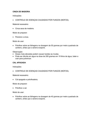 CINZA DE MADEIRA
Indicações:
• CONTROLE DE DOENÇAS CAUSADAS POR FUNGOS (MOFOS).
Material necessário:
• Cinza seca de madeira.
Modo de preparar:
• Peneirar a cinza.
Modo de usar:
• Polvilhar sobre as folhagens na dosagem de 50 gramas por metro quadrado de
canteiro, antes que o sereno evapore.
Observação:
• Doses mais elevadas podem causar toxidez as mudas.
• Pode ser diluída em água na dose de 200 gramas em 10 litros de água, bater e
coar para pulverizar.
CAL APAGADA
Indicações:
• CONTROLE DE DOENÇAS CAUSADAS POR FUNGOS (MOFOS).
Material necessário:
• Cal apagada e polvilhadeira.
Modo de preparar:
• Polvilhar a cal.
Modo de usar:
• Polvilhar sobre as folhagens na dosagem de 40 gramas por metro quadrado de
canteiro, antes que o sereno evapore.
 
