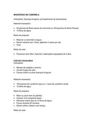 MACERADO DE CAMOMILA
Indicações: Doenças fúngicas, principalmente de sementeiras.
Material necessário:
• 50 gramas de flores secas de camomila ou 230 gramas de flores frescas;
• 10 litros de água.
Modo de preparar:
• Misturar a camomila na água;
• Deixar macerar por 3 dias, agitando 4 vezes por dia;
• Coar.
Modo de usar:
• Pulverizar sem diluir, fazendo 3 aplicações espaçadas de 5 dias.
CHÁ DE CAVALINHA
Indicações:
• Manejo de pulgões e ácaros;
• Contra fungos de solo;
• Contra míldio e outras doenças fúngicas.
Material necessário:
• 150 gramas de cavalinha seca ou 1 quilo de cavalinha verde;
• 10 litros de água.
Modo de preparar:
• Moer ou picar bem as plantas;
• Colocar num recipiente limpo;
• Derramar sobre elas os 10 litros de água;
• Ferver durante 20 minutos;
• Deixar esfriar coberto com tampa..
Modo de usar:
 