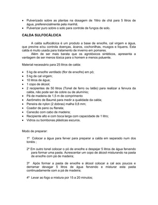 • Pulverizado sobre as plantas na dosagem de 1litro de chá para 5 litros de
água, preferencialmente pela manhã;
• Pulverizar puro sobre o solo para controle de fungos de solo.
CALDA SULFOCÁLCICA
A calda sulfocálcica é um produto a base de enxofre, cal virgem e água,
que previne e/ou controla doenças, ácaros, cochonilhas, musgos e líquens. Esta
calda é muito usada para tratamento de inverno em pomares.
Além de ser mais barata que os agrotóxicos sintéticos, apresenta a
vantagem de ser menos tóxica para o homem e menos poluente.
Material necessário para 25 litros de calda:
• 5 kg de enxofre ventilado (flor de enxofre) em pó;
• 5 kg de cal virgem;
• 10 litros de água;
• 1 copo de álcool;
• 2 recipientes de 50 litros (Tonel de ferro ou latão) para realizar a fervura da
calda, não pode ser de cobre ou de alumínio;
• Pá de madeira de 1,5 m de comprimento
• Aerômetro de Baumé para medir a qualidade da calda;
• Peneira de nylon (2 dobras) malha 0,8 mm;
• Coador de pano ou flanela;
• Canecão com cabo de madeira;
• Recipiente alto e com boca larga com capacidade de 1 litro;
• Vidros ou bombonas plásticas escuros.
Modo de preparar:
1º Colocar a água para ferver para preparar a calda em separado num dos
tonéis ;
2º Em outro tonel colocar o pó de enxofre e despejar 5 litros de água fervendo
para formar uma pasta. Acrescentar um copo de álcool misturando na pasta
de enxofre com pá de madeira;
3º Após formar a pasta de enxofre e álcool colocar a cal aos poucos e
derramar devagar 5 litros de água fervendo e misturar esta pasta
continuadamente com a pá de madeira;
4º Levar ao fogo a mistura por 15 a 20 minutos;
 