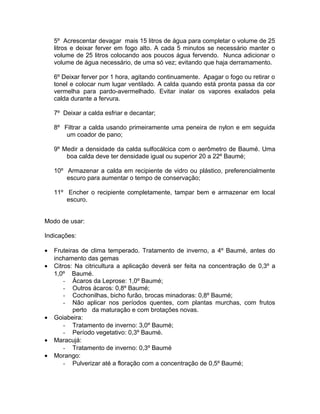 5º Acrescentar devagar mais 15 litros de água para completar o volume de 25
litros e deixar ferver em fogo alto. A cada 5 minutos se necessário manter o
volume de 25 litros colocando aos poucos água fervendo. Nunca adicionar o
volume de água necessário, de uma só vez; evitando que haja derramamento.
6º Deixar ferver por 1 hora, agitando continuamente. Apagar o fogo ou retirar o
tonel e colocar num lugar ventilado. A calda quando está pronta passa da cor
vermelha para pardo-avermelhado. Evitar inalar os vapores exalados pela
calda durante a fervura.
7º Deixar a calda esfriar e decantar;
8º Filtrar a calda usando primeiramente uma peneira de nylon e em seguida
um coador de pano;
9º Medir a densidade da calda sulfocálcica com o aerômetro de Baumé. Uma
boa calda deve ter densidade igual ou superior 20 a 22º Baumé;
10º Armazenar a calda em recipiente de vidro ou plástico, preferencialmente
escuro para aumentar o tempo de conservação;
11º Encher o recipiente completamente, tampar bem e armazenar em local
escuro.
Modo de usar:
Indicações:
• Fruteiras de clima temperado. Tratamento de inverno, a 4º Baumé, antes do
inchamento das gemas
• Citros: Na citricultura a aplicação deverá ser feita na concentração de 0,3º a
1,0º Baumé.
- Ácaros da Leprose: 1,0º Baumé;
- Outros ácaros: 0,8º Baumé;
- Cochonilhas, bicho furão, brocas minadoras: 0,8º Baumé;
- Não aplicar nos períodos quentes, com plantas murchas, com frutos
perto da maturação e com brotações novas.
• Goiabeira:
- Tratamento de inverno: 3,0º Baumé;
- Período vegetativo: 0,3º Baumé.
• Maracujá:
- Tratamento de inverno: 0,3º Baumé
• Morango:
- Pulverizar até a floração com a concentração de 0,5º Baumé;
 