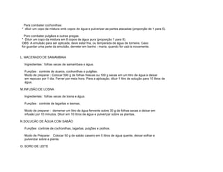 Para combater cochonilhas:
* diluir um copo da mistura emb copos de água e pulverizar as partes atacadas (proporção de 1 para 5).

  Poro combater pulg&es e outras pragas:
* Diluir um copo da mistura em 8 copos de água pura (proporção 1 para 8).
OBS: A emulsão para ser aplicada, deve estar fria, ou temperada de água de torneira. Caso
for guardar uma parte da emulsão, derreter em banho - maria, quando for usá-la novamente.


L. MACERADO DE SAMAMBAIA

  Ingredientes : folhas secas de samambaia e água.

  Funções : controle de ácaros, cochonilhas e pulg6es.
  Modo de preparar : Colocar 500 g de folhas frescas ou 100 g secas em um litro de água e deixar
  em repouso por 1 dia. Ferver por meia hora. Para a aplicação, diluir 1 litro de solução para 10 litros de
  água.

M.INFUSÃO DE LOSNA

  Ingredientes : folhas secas de losna e água.

  Funções : controle de lagartas e lesmas.

  Modo de preparar : derramar um litro de água fervente sobre 30 g de folhas secas e deixar em
  infusão por 10 minutos. Diluir em 10 litros de água e pulverizar sobre as plantas.

N.SOLUCÃO DE ÁGUA COM SABÃO

  Funç6es controle de cochonilhas, lagartas, pulg5es e piolhos.

  Modo de Preparar Colocar 50 g de sabão caseiro em 5 litros de água quente, deixar esfriar e
  pulverizar sobre a planta.

O. SORO DE LEITE
 