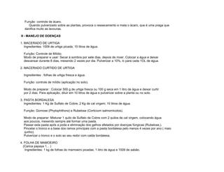 Função controle de ácaro.
      Quando pulverizado sobre as plantas, provoca o ressecamento e mata o ácaro, que é uma praga que
   danifica muito as lavouras.

II - MANEJO DE DOENÇAS

1. MACERADO DE URTIGA
   Ingredientes: 1009 de urtiga picada; 10 litros de água.

  Função: Controle de Míldio.
  Modo de preparar e usar: Secar à sombra por sete dias, depois de moer. Colocar a água e deixar
  descansar durante 8 dias, mexendo 2 vezes por dia. Pulverizar a 10%, lc para cada 1OL de água.

2. MACERADO CURTIDO DE URTIGA

  Ingredientes : folhas de urtiga fresca e água.

  Função: controle de míldio (aplicação no solo).

  Modo de preparar : Colocar 500 g de urtiga fresca ou 100 g seca em 1 litro de água e deixar curtir
  por 2 dias. Para aplicação, diluir em 10 litros de água e pulverizar sobre a planta ou no solo.

3. PASTA BORDALESA
   Ingredientes: 1 Kg de Sulfato de Cobre; 2 Kg de cal virgem; 10 litros de água.

  Função: Gomose (Phytophithora) e Rubelose (Corticium salmomicolos).

  Modo de preparar: Misturar 1 quilo de Sulfato de Cobre com 2 quilos de cal virgem, colocando água
  aos poucos, mexendo sempre até formar uma pasta.
  Passar esta pasta após a poda e eliminação dos galhos afetados por doenças fúngicas (Rubelose,).
  Pincelar o tronco e a base dos ramos principais com a pasta bordalesa pelo menos 4 vezes por ano ( maio
  -junho).
  Pulverizar o tronco e o solo ao seu redor com calda bordalesa.

4. FOLHA DE MAMOEIRO
  (Carica papaya 1... )
   Ingredientes: 1 kg de folhas do mamoeiro picadas; 1 litro de água e 1009 de sabão.
 
