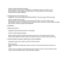 Função: Controle de ferrugem do cafeeiro.
   Modo de preparar: Cortar e bater no liquidificador os ingredientes citados acima. Filtrar com um
   pano e adicionar a 4 litros de água com sabão, feita com: 100 g de sabão em 25 litros de água.
   Pulverizar sobre as folhas infestadas.


5. PERMANGANATO DE POTÁSSIO E CAL
   Ingredientes: 125 g de Permanganato de Potássio (KMnO4); 1 Kg de cal virgem; 100 litros de água.

   Função: controle de míldio e oídio.
   Modo de preparar: diluir primeiramente o Permanganato de Potássio num pouco de água quente,
   para acelerar o processo. A cal também deve ser queimada à parte, colocando um pouco de água. Complete
   para 100 litros, incluindo a solução do permanganato.

6. CAMOMILA

 (Alatricaria comomila L. )

   Ingredientes: 509 de flores de camomila; 1 litro de água.

   Funç5o: controle de doenças fúngicas.

   Modo de preparar: Misturar 50 gramas de flores de camomila em 1 litro de água. Deixar de molho
   durante 3 dias, agitando a mesma 4 vezes ao dia. Após coar, aplicar a mistura 3 vezes a cada 5 dias.

7. PASTA DE ARGILA. ESTERCO. AREIA FINA E CHÁ DE CAMOMILA

   Ingredientes: argila ( barro ), esterco, areia fina e chá de camomila.

   Modo de preparar:
   Misturar partes iguais de argila (barro), esterco, areia fina e chá de camomila de modo a formar uma
   pasta

   Função: Usar para proteger os cortes feitos pela podo e também os ramos ou troncos doentes durante
   o outono, após a queda das folhas e antes da floração e brotação.
 