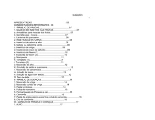 SUMÁRIO
                                                                                 -

APRESENTAÇAO                                                             . 05
CONSIDERAÇÕES IMPORTANTES . 06
1 - MANEJO DE PRAGAS..................................................07
1. MANEJO DE INSETOS DAS FRUTAS.......................................07
a. Armadilhas para moscas dos frutos..................................07
b. Garrafa caça - mosca...............................................07
c. Lanterna de querosene..............................................08
2. INSETICIDAS NATURAIS...............................................08
a. Inseticida de cebola e alho........................................08
b. Cebola ou cebolinha verde..........................................08
c. Inseticida de urtiga...............................................09
d. Inseticida de cravo de defunto.....................................09
e. Inseticida de Neem (1).............................................10
f. Inseticida de Neem (2).............................................10
g. Manipueira.........................................................11
h. Tomateiro (1)......................................................fl
i. Tomateiro (2)......................................................11
3. Macerado de alho....................................................12
K. Emulsão de sabão e querosene.......................................12
1. Macerado de samambaia..............................................13
m. Infusão de losna...................................................13
n. Solução de água com sabão..........................................12
O. Soro de leite......................................................12
II - MANEJO DE DOENÇAS................................................14
1. Macerado de urtiga.................................................14
2. Macerado curtido de urtiga.........................................14
3. Pasta bordolesa....................................................14
4. Folha de mamoeiro..................................................15
5. Permanganato de Potássio e cal.....................................15
6. Camomila...........................................................15
7. Pasta de argila,esterco,areia fina e chá de camomila.....................16
8. Chá de camomila....................................................16
III - MANEJO DE PRAGAS E DOENÇAS......................................17
1. ALHO...............................................................17
 