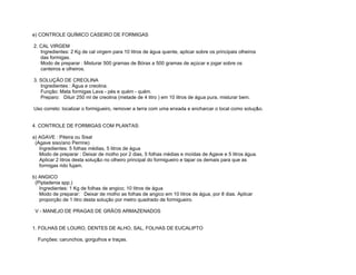 e) CONTROLE QUÍMICO CASEIRO DE FORMIGAS

2. CAL VIRGEM
   Ingredientes: 2 Kg de cal virgem para 10 litros de água quente, aplicar sobre os principais olheiros
   das formigas.
   Modo de preparar : Misturar 500 gramas de Bórax a 500 gramas de açúcar e jogar sobre os
   canteiros e olheiros.

3. SOLUÇÃO DE CREOLINA
   Ingredientes : Água e creolina.
   Função: Mata formigas Lava - pés e quém - quém.
   Preparo: Diluir 250 ml de creolina (metade de 4 litro ) em 10 litros de água pura, misturar bem.

Uso correto: localizar o formigueiro, remover a terra com uma enxada e encharcar o local como soluç&o.


4. CONTROLE DE FORMIGAS COM PLANTAS:

a) AGAVE : Piteira ou Sisal
 (Agave siso/ano Perrine)
   Ingredientes: 5 folhas médias, 5 litros de água
   Modo de preparar : Deixar de molho por 2 dias, 5 folhas médias e moídas de Agave e 5 litros água.
   Aplicar 2 litros desta soluç&o no olheiro principal do formigueiro e tapar os demais para que as
   formigas rido fujam.

b) ANGICO
 (Piptadenia spp.)
   Ingredientes: 1 Kg de folhas de angico; 10 litros de água
   Modo de preparar: Deixar de molho as folhas de angico em 10 litros de água, por 8 dias. Aplicar
   proporção de 1 litro desta solução por metro quadrado de formigueiro.

 V - MANEJO DE PRAGAS DE GRÃOS ARMAZENADOS


1. FOLHAS DE LOURO, DENTES DE ALHO, SAL, FOLHAS DE EUCALIPTO

  Funções: carunchos, gorgulhos e traças.
 