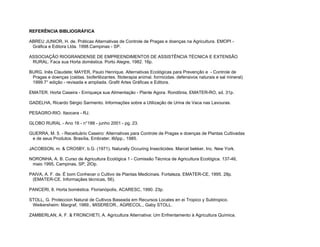REFERÊNCIA BIBLIOGRÁFICA

ABREU JUNIOR, H. de. Práticas Alternativas de Controle de Pragas e doenças na Agricultura. EMOPI -
 Gráfica e Editora Ltda. 1998.Campinas - SP.

ASSOCIAÇÃO RIOGRANDENSE DE EMPREENDIMENTO5 DE ASSISTÊNCIA TÉCNICA E EXTENSÃO
 RURAL. Faca sua Horta doméstica. Porto Alegre, 1982. 16p.

BURG, Inês Claudete; MAYER, Paulo Henrique. Alternativas Ecológicas para Prevenção e - Controle de
 Pragas e doenças (caldas. biofertilizantes. fitoterapia animal. formicidas. defensivos naturais e sal mineral)
 1999.7° edição - revisada e ampliada. Grafit Artes Gráficas e Editora.

EMATER. Horta Caseira - Enriqueça sua Alimentação - Plante Agora. Rondônia, EMATER-RO, sd. 31p.

GADELHA, Ricardo Sérgio Sarmento. Informações sobre a Utilização de Urina de Vaca nas Lavouras.

PESAGRO-RIO. Itaocara - RJ.

GLOBO RURAL - Ano 16 - n°188 - junho 2001 - pg. 23.

GUERRA, M. 5. - Receituário Caseiro: Alternativas para Controle de Pragas e doenças de Plantas Cultivadas
 e de seus Produtos. Brasília, Embrater, l6ôpp., 1985.

JACOBSON, m. & CRO5BY, b.G. (1971). Naturally Occuring Insecticides. Marcel bekker, Inc. New York.

NORONHA, A. B. Curso de Agricultura Ecológica 1 - Comissão Técnica de Agricultura Ecológica. 137-46,
 maio 1995, Campinas, SP, 2lOp.

PAIVA, A. F. de. É bom Conhecer o Cultivo de Plantas Medicinais. Fortaleza, EMATER-CE, 1995. 28p.
 (EMATER-CE. Informaçães técnicas, 56).

PANCERI, 8. Horta boméstica. Florianópolis, ACARESC, 1990. 23p.

STOLL, G. Proteccion Natural de Cultivos Baseada em Recursos Locales en ei Tropico y Subtropico.
 Weikersheim: Margraf, 1989., MISEREOR., AGRECOL., Gaby STOLL.

ZAMBERLAN, A. F. & FRONCHETI, A. Agricultura Alternativa: Um Enfrentamento à Agricultura Química.
 