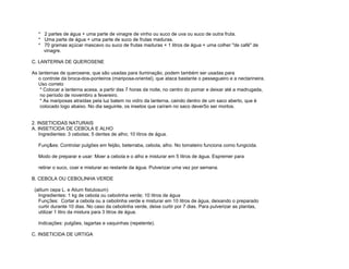 * 2 partes de água + uma parte de vinagre de vinho ou suco de uva ou suco de outra fruta.
   * Uma parte de água + uma parte de suco de frutas maduras.
   * 70 gramas açúcar mascavo ou suco de frutas maduras + 1 litros de água + uma colher "de café" de
     vinagre.

C. LANTERNA DE QUEROSENE

As lanternas de querosene, que são usadas para iluminação, podem também ser usadas para
   o controle da broca-dos-ponteiros (mariposa-oriental), que ataca bastante o pessegueiro e a nectarineira.
   Uso correto
    * Colocar a lanterna acesa, a partir das 7 horas da noite, no centro do pomar e deixar até a madrugada,
    no período de novembro a fevereiro.
    * As mariposas atraídas pela luz batem no vidro da lanterna, caindo dentro de um saco aberto, que é
    colocado logo abaixo. No dia seguinte, os insetos que caíram no saco dever5o ser mortos.


2. INSETICIDAS NATURAIS
A. INSETICIDA DE CEBOLA E ALHO
    Ingredientes: 3 cebolas; 5 dentes de alho; 10 litros de água.

   Funç&es: Controlar pulgões em feijão, beterraba, cebola, alho. No tomateiro funciona como fungicida.

   Modo de preparar e usar: Moer a cebola e o alho e misturar em 5 litros de água. Espremer para

   retirar o suco, coar e misturar ao restante da água. Pulverizar uma vez por semana.

B. CEBOLA OU CEBOLINHA VERDE

 (allium cepa L. e Alium fistulosum)
   Ingredientes: 1 kg de cebola ou cebolinha verde; 10 litros de água
   Funç3es: Cortar a cebola ou a cebolinha verde e misturar em 10 litros de água, deixando o preparado
   curtir durante 10 dias. No caso da cebolinha verde, deixe curtir por 7 dias. Para pulverizar as plantas,
   utilizar 1 litro da mistura para 3 litros de água.

   Indicações: pulgões, lagartas e vaquinhas (repelente).

C. INSETICIDA DE URTIGA
 