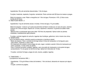 Ingredientes: 50 g de sementes descarnadas; 1 litro de água.

  Funções: Inseticida, repelente, fungicida, nematicida. Pode controlar até 200 tipos de insetos e pragas.

   Modo de preparar e usar: Ralar e mergulhar em 1 litro de água. Pulverizar a 10%. (2 litros numa
   bomba de 20 litros).
E. INSETICIDA NEEM - 2

  Ingredientes: 5 kg de sementes secas e moídas; 5 litros de água; 10 g de sab&o.

  Modo de preparar : Colocar os 5 quilos de sementes de Neem moídas em um saco de pano, amarrar.
  Colocar em 5 litros de água. Depois de 12 horas, espremer e dissolver 10 gramas de sabão neste
  extrato.
   Misturar bem e acrescentar água para obter 100 litros de preparado. Aplicar sobre as plantas
  infestadas, imediatamente após preparar.

  Funções: controlar lagarta do cartucho, lagartas das hortaliças, gafanhoto, bicho mineiro dos citros.
G. MANIPUEIRA
 (suco de aspecto leitoso, extraído quando se espreme a mandioca ralada)
   Modo de preparar Para o controle da formiga utilizar 2 litros de manipueira no formigueiro para
   cada olheiro, repetindo a cada 5 dias.
   Em tratamento de canteiro contra pragas de solo, regar o canteiro usando 4 litros de manipueira por
   metro quadrado, 15 dias antes do plantio.
   Para o controle de ácaros, pulgões, lagartas, usar uma parte de manipueira e uma parte de água,
   acrescentando 1% de açúcar ou farinha de trigo. Aplicar em intervalos de 14 dias.

   Funções: controlar formigas, pragas de solo, ácaros, pulg6es, lagartas.


H. TOMATEIRO - 1
 (Lycopersícon esculentum MilI. )

   Ingredientes: 1/2 kg de folhas e talos de tomateiro; 1 litro de álcool, deixando em repouso por alguns
   dias
   Função: controle de pulgões.
 