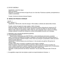 8. CHÁ DE CAMOMILA

   Ingredientes: camomila e água.
   Modo de preparar:
   Mergulhar um punhado de flores em água fria por um a dois dias. Pulverizar as plantas, principalmente as
   mudas na sementeira.

   Função: Controle de diversas doenças fúngicas.

III - MANEJO DE PRAGAS E DOENÇAS

1.ALHO - 1
(Alliun sativum 1..)
    Ingredientes: 1009 de alho; meio litro de água; 109 de sabão; 2 colheres (de café) de 6leo mineral.

   Função: controle de lagarta de maçã, pulgões, míldio e ferrugem.
   Modo de preparar: Os dentes de alho devem ser finamente moídos e deixa-dos em repouso por 24
   horas em 2 colheres de óleo mineral. A parte, dissolver 10 gramas de sabão em meio litro de água.
   Misturar então, todos os ingredientes e filtrar. Antes de usar o preparado, diluir o mesmo em 10 litros
   de água, podendo no entanto ser utilizado em outras concentraç6es de acordo com a situação.

2. PREPARO E APL.ICACÃQ DE BIOFERTILIZANTES
A. CALDA BIOFERTILIZANTE
      Desenvolvida e pesquisada pela EMATER-RIO, a calda biofertilizante demonstrou excelente
   efeito no aumento da resistência às pragas e moléstias e como adubo foliar para inúmeras plantas. O
   processo de produção é bastante simples, sendo viável sua produção na propriedade, desde que tenha
   esterco de gado disponível.
   Ingredientes: 10 litros de esterco de curral (fresco); 3- litro de esterco de galinha; 500 gramas de
   açúcar e água.
   Funç6es: adubo foliar e aumentar a resistência contra pragas e moléstias.
   Modo de preparar: Num recipiente plástico de 20 litros, colocar meia lata (10 litros) de esterco de
   curral, o esterco de galinha e o açúcar. Completar com água, deixando um espaço de 8 a 10 centímetros
   antes da borda acima, para evitar transbordar, fechar bem e deixar 5 dias.
   Aplicação: A calda pronta deve ser diluída, misturando 1 litro da calda obtida para cada 10 litros de
   água.

( As sugestões a seguir são mais rápidas e podem ser experimentadas em diversas e
 