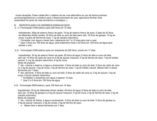 novas situações. Estas caldas têm o objetivo de ser uma alternativa ao uso de tantos produtos
químicos/agrotóxicos e contribuir para o desenvolvimento de uma agricultura familiar mais
sustentável do ponto de vista econômico e ecológico..)

B. BIOFERTILIZAN1-ES AERÓBIOS ENRIQUECIDOS
b. 1) Formulação COM esterco para 200 litros em 10 dias:

    In9redientes: 40kg de esterco fresco de gado; 10 kg de esterco fresco de aves; 2 latas de 20 litros
    de diferentes folhas verdes; 30 litros de leite ou soro de leite (sem sal); 18 litros de garapa; 10 kg de
    cinza; 4 quilos de farinha de osso; 1 kg de calcário dolomítico;
    * Completar com água e mexer bem, esperando de 7 a 10 dias para coar e usar;
    * Usar 2 litros em 100 litros de água, para tratamento foliar e 20 litros em 100 litros de água para
    adubar o solo.

b.2) Formulação COM esterco para um recipiente de 200 litros, pronto em 17 dias:

    Ingredientes: 30 kg de esterco fresco de gado; 60 litros de água; 6 litros de leite ou soro de leite
   sem sal; 10 litros de caldo de cana ou 6 kg de açúcar mascavo; 2 kg de farinha de osso; 1 kg de fosfato
   natural; 3 J<g de calcário dolomítico; 6 kg de cinza
   Modo de preparar
   1° dia - colocar o esterco, a água e acrescentar: 3 litros de leite ou soro de leite; 5 litros de caldo de cana
   ou 3 kg de açúcar; 3 kg de cinza; 2 kg de farinha de osso; 1 kg de fosfato natural. (Mexer bem e deixar
   fermentar por 7 dias);
   7° dia- adicionar: 3 litros de leite ou soro de leite; 5 litros de caldo de cana ou 3 kg de açúcar; 3 kg de
   cinza; 3 kg de calcário dolomítico;
       * Completar o recipiente com água e esperar 10 dias.
       * Usar 2 a 5 litros em 100 litros de água.

b.3) Formulação SEM esterco, para 100 litros em 14 dias:

   Ingredientes: 20 kg de diferentes folhas verdes; 40 litros de água; 6 litros de leite ou soro de leite
   sem sal; 10 litros de garapa ou 6 kg de açúcar mascavo; 4 kg de cinza; 2 kg de farinha de osso; 2 kg de
   calcário dolomítico.
   Modo de preparar
   1° dia - colocar as folhas, a água e acrescentar: 3 litros de leite ou soro de leite; 5 litros de garapa ou
   3 Kg de açúcar mascavo; 2 kg de cinzas; 2 kg de farinha de osso;
      • Mexer bem e deixar fermentar por 7 dias.
 