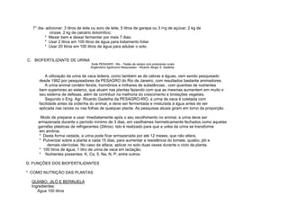 7° dia- adicionar: 3 litros de leite ou soro de leite; 5 litros de garapa ou 3 l<g de açúcar; 2 kg de
            cinzas; 2 kg de calcário dolomítico;
         * Mexer bem e deixar fermentar por mais 7 dias;
         * Usar 2 litros em 100 litros de água para tratamento foliar.
         * Usar 20 litros em 100 litros de água para adubar o solo.


C. BIOFERTILIZANTE DE URINA
                                    fonte PESAGRO - Rio - Testes de campo com produtores rurais
                                    Engenheiro Agrônomo Pesquisador - Ricardo Sérgio S. Gadelha


        A utilização da urina de vaca leiteira, como também as de cabras e éguas, vem sendo pesquisado
     desde 1992 por pesquisadores da PESAGRO do Rio de Janeiro, com resultados bastante animadores.
        A urina animal contém fenóis, hormônios e milhares de substâncias , com quantias de nutrientes
     bem superiores ao esterco, que atuam nas plantas fazendo com que as mesmas aumentem em muito o
     seu sistema de defesas, além de contribuir na melhoria do crescimento e brotações vegetais.
        Segundo o Eng. Agr. Ricardo Gadelha da PESAGRO-RIO, a urina de vaca é coletada com
     facilidade antes da ordenha do animal, e deve ser fermentada e misturada à água antes de ser
     aplicada nas raízes ou nas folhas de qualquer planta. As pesquisas atuais giram em torno da proporção.

       Modo de preparar e usar: Imediatamente após o seu recolhimento no animal, a urina deve ser
     armazenada durante o período mínimo de 3 dias, em vasilhames hermeticamente fechados como aquelas
     garrafas plásticas de refrigerantes (2litros). Isto é realizado para que a uréia da urina se transforme
      em amônia.
      * Desta forma vedada, a urina pode ficar armazenada por até 12 meses, que não altera.
      * Pulverizar sobre a planta a cada 15 dias, para aumentar a resistência do tomate, quiabo, jiló e
          demais olerícolas. No caso de alface, aplicar no solo duas vezes durante o ciclo da planta.
      * 100 litros de água; 1 litro de urina de vaca em lactação;
      * Nutrientes presentes: K, Ca, 5, Na, N, P, entre outros.

D. FUNÇÕES DOS BIOFERTILIZANTES

* COMO NUTRIÇÃO DAS PLANTAS

  QUIABO. JILÓ E BERINJELA
  Ingredientes:
     Água 100 litros
 