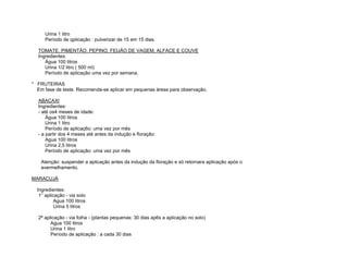 Urina 1 litro
      Período de qplicação : pulverizar de 15 em 15 dias.

  TOMATE, PIMENTÃO. PEPINO, FEIJÃO DE VAGEM, ALFACE E COUVE
  Ingredientes:
     Água 100 litros
     Urina 1/2 litro ( 500 ml)
     Período de aplicação uma vez por semana.

* FRUTEIRAS
  Em fase de teste. Recomenda-se aplicar em pequenas áreas para observação.

  ABACAXI
  Ingredientes:
  - até os4 meses de idade:
      Água 100 litros
      Urina 1 litro
      Período de aplicaç6o: uma vez por mês
  - a partir dos 4 meses até antes da indução e floração:
      Agua 100 litros
      Urina 2,5 litros
      Período de aplicação: uma vez por mês

    Atenção: suspender a aplicação antes da indução da floração e só retornara aplicação após o
    avermelhamento.

MARACUJÁ

  Ingredientes:
   1° aplicação - via solo
           Agua 100 litros
           Urina 5 litros

  2ª aplicação - via folha - (plantas pequenas: 30 dias ap6s a aplicação no solo)
        Agua 100 litros
        Urina 1 litro
        Período de aplicação : a cada 30 dias
 