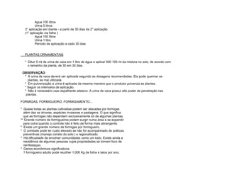 Agua 100 litros
           Urina 5 litros
   3° aplicação em diante - a partir de 30 dias da 2° aplicação
   (1° aplicação via folha )
           Agua 100 litros
           Urina 1 litro
           Período de aplicação a cada 30 dias


   PLANTAS ORNAMENTAIS

   * Diluir 5 ml de urina de vaca em 1 litro de água e aplicar 500 100 ml da mistura no solo, de acordo com
     o tamanho da planta, de 30 em 30 dias.

 OBSERVAÇÃO:
  * A urina de vaca deverá ser aplicada segundo as dosagens recomendadas. Ela pode queimar as
    plantas, se mal utilizada.
  * Em pulverização a urina é aplicada da mesma maneira que o produtor pulveriza as plantas.
  * Seguir os intervalos de aplicação.
  * Não é necessário usar espalhante adesivo. A urina de vaca possui alto poder de penetração nas
   plantas.

FORMIGAS, FORMIGUEIRO, FORMIGAMENTO...

* Quase todas as plantas cultivadas podem ser atacadas por formigas
  além das as árvores, espécies invasoras e pastagens. O que significa
  que as formigas não dependem exclusivamente só de algumas plantas.
** Grande número de formigueiros podem surgir numa área e se expandir
  para outra quando o controle não é feito de forma mais abrangente.
* Existe um grande número de formigas por formigueiro.
* O combate pode ter custo elevado se não for acompanhado de práticas
  preventivas (manejo correto do solo ) e regionalizado.
* Há dificuldade de envolver comunidades como um todo. Existe ainda a
  resistência de algumas pessoas cujas propriedades se tornam foco de
  reinfestaçao.
* Danos econômicos significativos:
  1 formigueiro adulto pode recolher 1.000 Kg de folha e talos por ano;
 