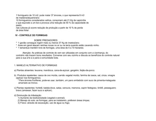 1 formigueiro de 10 m2, pode matar 37 árvores, o que representa 8 m3
 de madeira/alqueire/ano
 10 formigueiros considerados velhos, consomem até 21 Kg de capim/dia
 o que equivale a um boi e provoca uma redução de 50 % da capacidade de
 pasto;
 nas culturas já ocorre redução de produção a partir de 10 % de perda
 de área foliar.

 IV - CONTROLE DE FORMIGAS

                   SOBRE PREDADORES
 * 1 gavião consegue ingerir mais ou menos 37 Kg de insetos/ano.
 * Aves em geral atacam rainhas novas no ar ou na terra quando estão cavando ninho.
 * 1 tamanduá mantém livre de formigas, uma área de 5 a 10 hectares.

        Atenção: As práticas de controle de vem ser utilizadas em conjunto com a vizinhança, do
 contrário não trazem bons resultados. Converse com seu vizinho e discuta os benefícios do controle natural
 para a sua a're a e para a comunidade toda.


1. MANEJO ALTERNATIVO DE FORMIGAS

a) Plantas atraentes: leucena, mandioca, cana-de-açúcar, gergelim, feijão-de-porco.

b) Produtos repelentes: casca de ovo moída, carvão vegetal moído, farinha de ossos, sal, cinza, vinagre
  (aplicar nos formigueiros).
    * Para árvores frutíferas, pode-se usar, também, um pano embebido com suco de pimenta-malagueta
     amarrado ao tronco.

c) Plantas repelentes: hortelã, batata-doce, salsa, cenoura, mamona, capim fedegoso, timb6, pessegueiro
  bravo (amassar, fazer suco e aplicar),

d) Diminuição da Infestação:
    1) Aumento da biodiversidade (vegetal e animal);
    2) Manejo do solo: as formigas, para se instalarem, preferem áreas limpas;
    3) Físico: através de escavação, uso de água ou fogo.
 