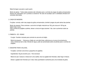 Mata formigas Lava-pés e quém-quém.

  Modo de aplicar : Todos estes produtos são indicados para o controle de pragas de grãos armazenados.
  Devem ser misturados com o produto a conservar. No caso do eucalipto usar a variedade citriodora em
  camadas alternadas.


2. CINZA DE MADEIRA

  Funções: controla, além das pragas de grãos armazenados, também pragas da parte aérea das plantas.

  Modo de preparar: Para controlar o caruncho do feijão misturam-se 100 g de cinza em 100 kg de
  feijão limpo e seco.
  Para controle de pulg6es e piolhos, deixar a cinza em água durante 1 dia, coar e pulverizar sobre as
  plantas.


3. PIMENTA - DO - REINO

   Função: Também indicada para controle do caruncho do feijão.

   Modo de preparar : Coloca-se o feijão em uma lata limpa, adiciona-se um pouco de pimenta-do-
   reino e fecha-se bem a lata. Diluída em água, pode ser pulverizada sobre as plantas para o controle de
   pulgões.


4. ENXOFRE PURO E ÁLCOOL

   Funç&es: controlar carunchos e gorgulhos em galp5es.

   Ingredientes: lOg de enxofre puro; 1 litro de álcool.

   Modo de usar: Colocar a mistura em uma vasilha, levar ao galpão bem fechado, atear fogo à mistura.

   Deixar o galpão bem fechado por 3 dias. Esta quantidade é suficiente para uma tonelada de grãos.
 