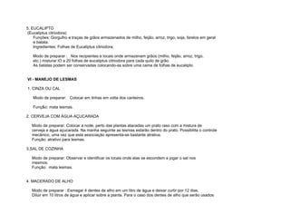 5. EUCALIPTO
 (Eucaliptus citriodora)
    Funções: Gorgulho e traças de grãos armazenados de milho, feijão, arroz, trigo, soja, farelos em geral
    e batata.
    Ingredientes: Folhas de Eucaliptus citriodora;

   Modo de preparar : Nos recipientes e locais onde armazenam grãos (milho, feijão, arroz, trigo,
   etc.) misturar lO a 20 folhas de eucaliptus citriodora para cada quilo de grão.
   As batatas podem ser conservadas colocando-as sobre uma cama de folhas de eucalipto.


VI - MANEJO DE LESMAS

1. CINZA OU CAL

   Modo de preparar: Colocar em linhas em volta dos canteiros.

   Funç&o: mata lesmas.

2. CERVEJA COM ÁGUA AÇUCARADA

   Modo de preparar: Colocar a noite, perto das plantas atacadas um prato raso com a mistura de
   cerveja e água açucarada. Na manha seguinte as lesmas estarão dentro do prato. Possibilita o controle
   mecânico, uma vez que esta associação apresenta-se bastante atrativa.
   Função: atrativo para lesmas.

3.SAL DE COZINHA

   Modo de preparar: Observar e identificar os locais onde elas se escondem e jogar o sal nos
   mesmos.
   Função: mata lesmas.


4. MACERADO DE ALHO

   Modo de preparar : Esmagar 4 dentes de alho em um litro de água e deixar curtir por 12 dias.
   Diluir em 10 litros de água e aplicar sobre a planta. Para o caso dos dentes de alho que serão usados
 