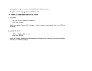 para plantio, imergir os mesmos na solução durante alguns minutos.

  Funções: controle de pulgões e nematáides do alho.

VII - ESPALHANTES ADESIVOS ALTERNATIVOS

1. GELATINA

     - 50 g de gelatina sem sabor (em folhas)
     - lOO litros de água

  Modo de preparar: Aquecer 1 litro de água e dissolver totalmente a gelatina. Diluir para 100 litros
  de água.


2. SABÃO DE COCO

     - 500 g a 1kg de sabão de coco
     - 100 litros de água

  Modo de preparar: Aquecer 5 litros de água com o sabão. Após totalmente dissolvido, diluir esta
  solução para 100 litros de água.
 