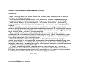 Soluções Alternativas para o Manejo de Pragas e Doenças

Apresentação

 Durante o século XX houve uma onda de informaç&es, no mundo inteiro, difundindo o uso de produtos
químicos na agricultura e na pecuária.
    A utilização indiscriminada desses produtos trouxe repercussões negativas sobre a saúde humana,
sendo percebidas quando resíduos desses produtos chegaram ao organismo através da alimentação.
    Essa situação despertou em muitos profissionais e na sociedade como um todo, a urgência de se
criar animais e de se cultivar a terra de maneira mais sadia para o homem, para os animais e para o Meio
Ambiente.
    A produção orgânica de alimentos se coloca como uma alternativa para corrigir efeitos nocivos do
modelo de agricultura convencional. Pretende resgatar e aperfeiçoar o modelo de agricultura quase orgânico
que por muitos séculos se praticou. Modelo este em que era comum o retorno da matéria orgânica ao solo, o
uso de adubação verde, a rotação e o consórcio de culturas.
    Esse modelo de agricultura, faz uso de produtos alternativos, relativamente simples de serem
preparados e pode constituir em mais uma opção para controle de vários agentes indesejáveis que possam
influir negativamente na produção. São caldas que podem não ter sido testadas em experimentos oficiais,
porém de uso relativamente comum pelos agricultores.
    Com o objetivo de disponibilizar informaç6es sobre as várias alternativas de manejo de pragas e
doenças, principalmente na agricultura familiar, apresentamos uma coletânea de cuIdas alternativas. Nosso
interesse é o de contribuir para evitar a contaminação do produtor e do consumidor; manter o equilíbrio
da natureza, preservando a fauna e os mananciais de água; diminuir os gastos com a condução das culturas
e atender a crescente procura por produtos sadios.
    O produtor antes de fazer qualquer intervenção utilizando produto alternativo para o controle de
praga ou doença, deve certificar se realmente o ataque é intenso e se justifica tal intervenção. Lembrar
sempre que os princípios básicos agricultura orgânica estabelecem que toda praga tem inimigos naturais e
que todas plantas podem suportar um ataque de determinada praga e/ou doença.

                                     Os Autores




CONSIDERAÇÕES IMPORTANTES
 