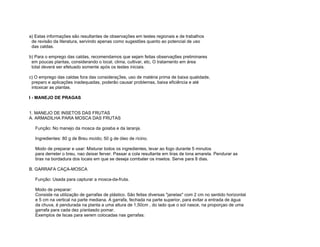 a) Estas informações são resultantes de observações em testes regionais e de trabalhos
 de revisão da literatura, servindo apenas como sugestões quanto ao potencial de uso
 das caldas.

b) Para o emprego das caldas, recomendamos que sejam feitas observaç6es preliminares
 em poucas plantas, considerando o local, clima, cultivar, etc, O tratamento em área
 total deverá ser efetuado somente após os testes iniciais.

c) O emprego das caldas fora das consideraç3es, uso de matéria prima de baixa qualidade,
 preparo e aplicações inadequadas, poderão causar problemas, baixa eficiência e até
 intoxicar as plantas.

I - MANEJO DE PRAGAS


1. MANEJO DE INSETOS DAS FRUTAS
A. ARMADILHA PARA MOSCA DAS FRUTAS

   Função: No manejo da mosca da goiaba e da laranja.

   Ingredientes: 80 g de Breu moído; 50 g de óleo de rícino.

   Modo de preparar e usar: Misturar todos os ingredientes, levar ao fogo durante 5 minutos
   para derreter o breu, nao deixar ferver. Passar a cola resultante em tiras de lona amarela. Pendurar as
   tiras na bordadura dos locais em que se deseja combater os insetos. Serve para 8 dias.

B. GARRAFA CAÇA-MOSCA

   Função: Usada para capturar a mosca-da-fruta.

   Modo de preparar:
   Consiste na utilização de garrafas de plástico. São feitas diversas "janelas" com 2 cm no sentido horizontal
   e 5 cm na vertical na parte mediana. A garrafa, fechada na parte superior, para evitar a entrada de água
   da chuva, é pendurada na planta a uma altura de 1,50cm , do lado que o sol nasce, na proporçao de uma
   garrafa para cada dez p/antasdo pomar.
   Exemplos de Iscas para serem colocadas nas garrafas:
 