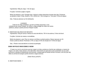 Ingredientes: 500g de urtiga; 1 litro de água.

   Funções: Controlar pulgão e lagarta

   Modo de preparar e usar: Esmagar bem, misturar e deixar descansar durante dois dias. Pulverizar
   as plantas a cada 15 dias, diluído a 10%, (lOOmI em 1 litro de água ou 1 litro para 10 litros de água).

   Obs.: Pode-se adicionar ao frio fertilizante.


                      CUIDADO!
        Trata-se de urtiga verdadeira, que tem as folhas pequenas e uma
 substância que causa irritação. Ao colher a urtiga proteger as mãos com sacos
 plásticos, porque a planta provoca irritação na pele.


D. INSETICIDA DE CRAVO DE DEFUNTO
   Ingredientes: lOOg de ramos e folhas de cravo-de-defunto; 100 ml de acetona; 2 litros de álcool.

   Funç8es: Controle de insetos e nemat6ides.

   Modo de preparar e usar: Picar os ramos e as folhas e juntará acetona. Deixar repousar por 24
   horas e juntar ao álcool. Pulverizar a 10% ou seja um litro da solução em 10 litros de água.

   Obs.,: Plantar cravo-de-defunto na borda da plantação.

SAIBA UM POUCO MAIS SOBRE O NEEM!

   O neem (ou nim) é uma árvore que tem origem na Índia e pertence a família das meliáceas, a mesma do
mogno e do cedro. Essa planta é uma alternativa viável dentro da agricultura auto-sustentável, já que pode
promover a redução de agrotóxicas nas lavouras, a preservação da saúde animal e humana, uma vez que não
afeta os animais de sangue quente (homens e alguns bichos).

                                    (Globo Rural, junho/01)


E. INSETICIDA NEEM - 1
 