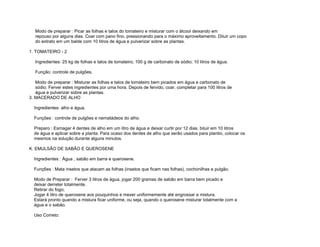 Modo de preparar : Picar as folhas e talos do tomateiro e misturar com o álcool deixando em
   repouso por alguns dias. Coar com pano fino, pressionando para o máximo aproveitamento. Diluir um copo
   do extrato em um balde com 10 litros de água e pulverizar sobre as plantas.

1. TOMATEIRO - 2

   Ingredientes: 25 kg de folhas e talos de tomateiro; 100 g de carbonato de sódio; 10 litros de água.

   Função: controle de pulgões.

   Modo de preparar : Misturar as folhas e talos de tomateiro bem picados em água e carbonato de
   sódio. Ferver estes ingredientes por uma hora. Depois de fervido, coar, completar para 100 litros de
   água e pulverizar sobre as plantas.
3. MACERADO DE ALHO

  Ingredientes: alho e água.

  Funções : controle de pulgões e nematádeos do alho.

  Preparo : Esmagar 4 dentes de alho em um litro de água e deixar curtir por 12 dias. biluir em 10 litros
  de água e aplicar sobre a planta. Para ocaso dos dentes de alho que serão usados para plantio, colocar os
  mesmos na solução durante alguns minutos.

K. EMULSÃO DE SABÃO E QUEROSENE

  Ingredientes : Água , sabão em barra e querosene.

  Funç6es : Mata insetos que atacam as folhas (insetos que ficam nas folhas), cochonilhas e pulgão.

  Modo de Preparar : Ferver 3 litros de água, jogar 200 gramas de sabão em barra bem picado e
  deixar derreter totalmente.
  Retirar do fogo;
  Jogar 4 litro de querosene aos pouquinhos e mexer uniformemente até engrossar a mistura.
  Estará pronto quando a mistura ficar uniforme, ou seja, quando o querosene misturar totalmente com a
  água e o sabão.

  Uso Correto:
 