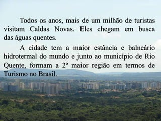Todos os anos, mais de um milhão de turistas 
visitam Caldas Novas. Eles chegam em busca 
das águas quentes. 
A cidade tem a maior estância e balneário 
hidrotermal do mundo e junto ao município de Rio 
Quente, formam a 2º maior região em termos de 
Turismo no Brasil. 
 