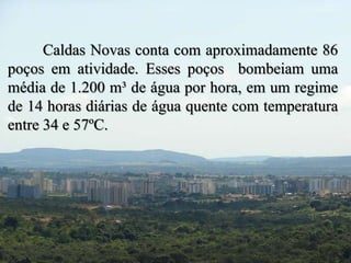 Caldas Novas conta com aproximadamente 86 
poços em atividade. Esses poços bombeiam uma 
média de 1.200 m³ de água por hora, em um regime 
de 14 horas diárias de água quente com temperatura 
entre 34 e 57ºC. 
 