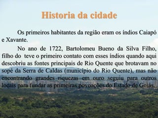 Historia da cidade 
Os primeiros habitantes da região eram os índios Caiapó 
e Xavante. 
No ano de 1722, Bartolomeu Bueno da Silva Filho, 
filho do teve o primeiro contato com esses índios quando aqui 
descobriu as fontes principais de Rio Quente que brotavam no 
sopé da Serra de Caldas (município do Rio Quente), mas não 
encontrando grandes riquezas em ouro seguiu para outros 
locais para fundar as primeiras povoações do Estado de Goiás. 
 